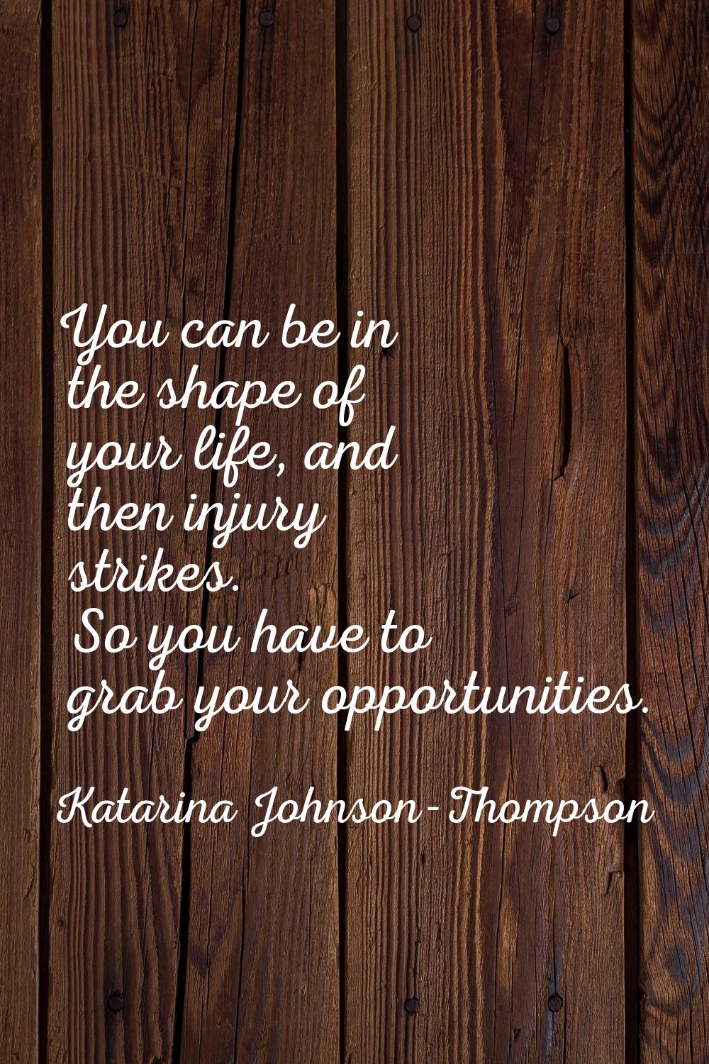 You can be in the shape of your life, and then injury strikes. So you have to grab your opportuniti