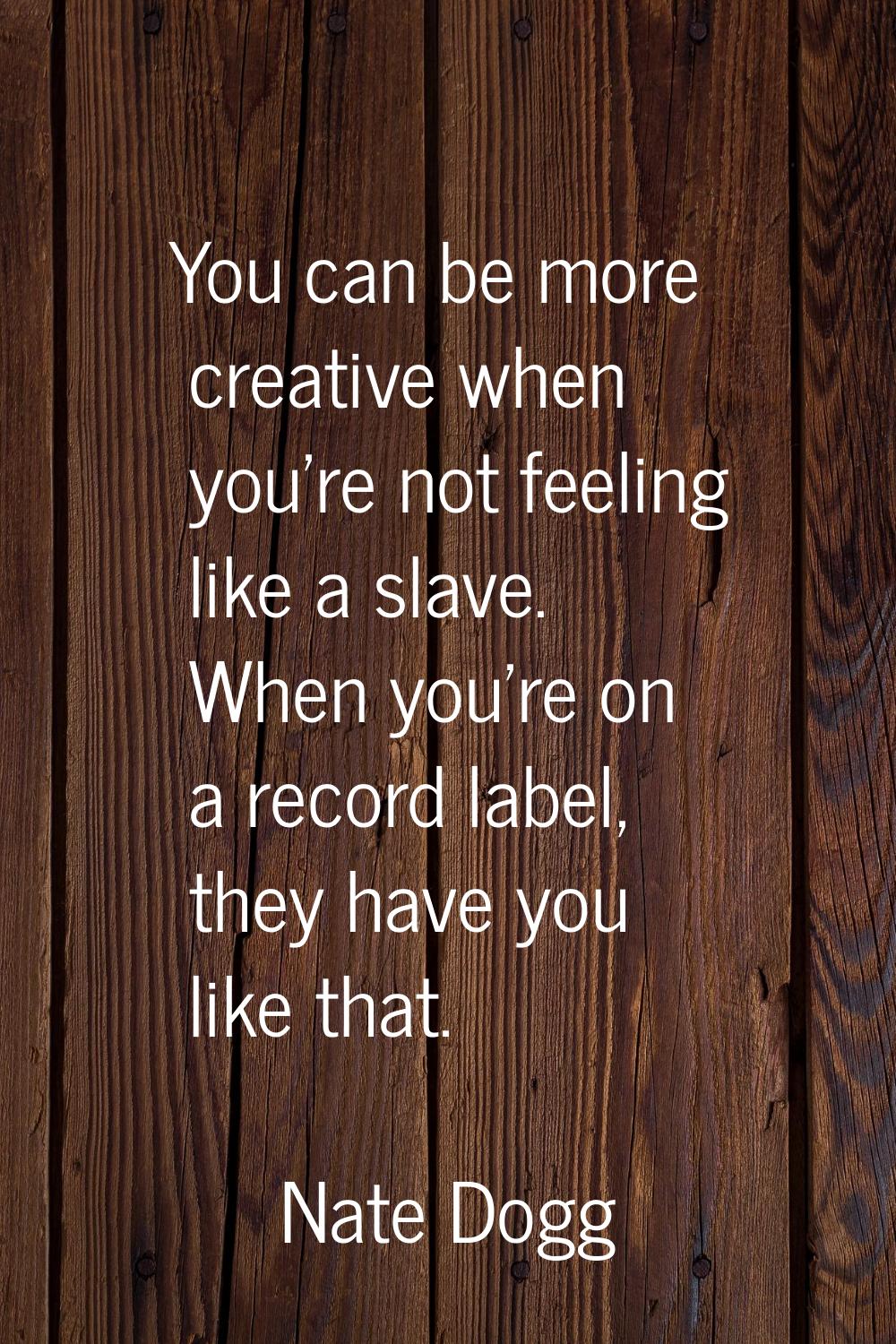 You can be more creative when you're not feeling like a slave. When you're on a record label, they 