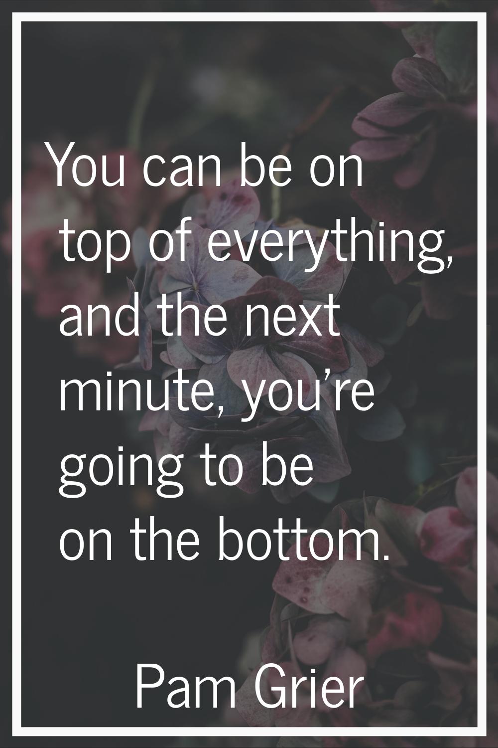You can be on top of everything, and the next minute, you're going to be on the bottom.