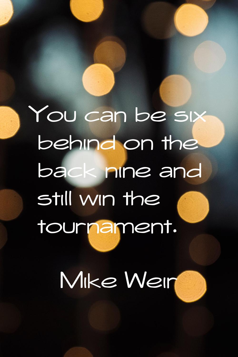 You can be six behind on the back nine and still win the tournament.