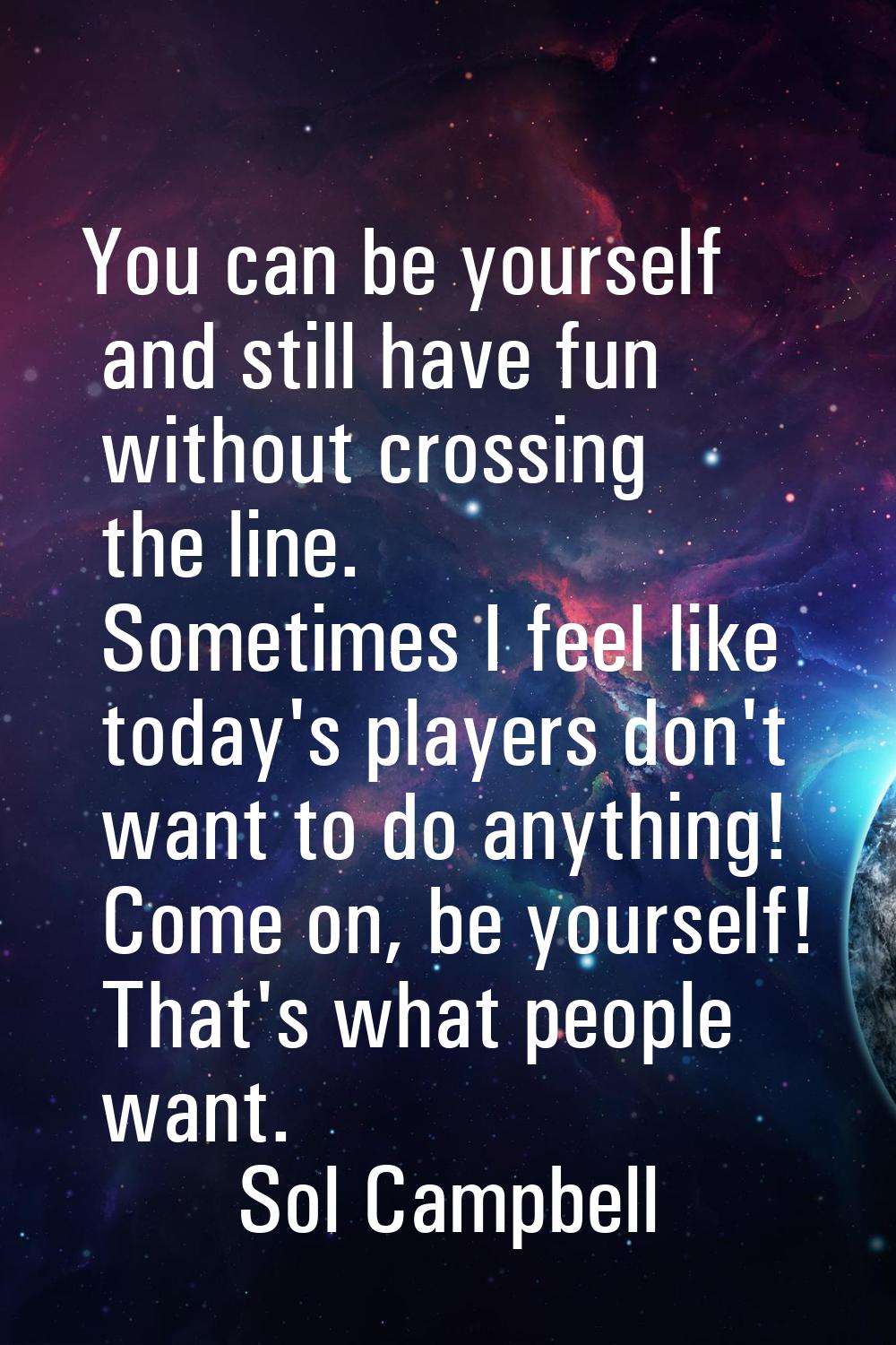 You can be yourself and still have fun without crossing the line. Sometimes I feel like today's pla