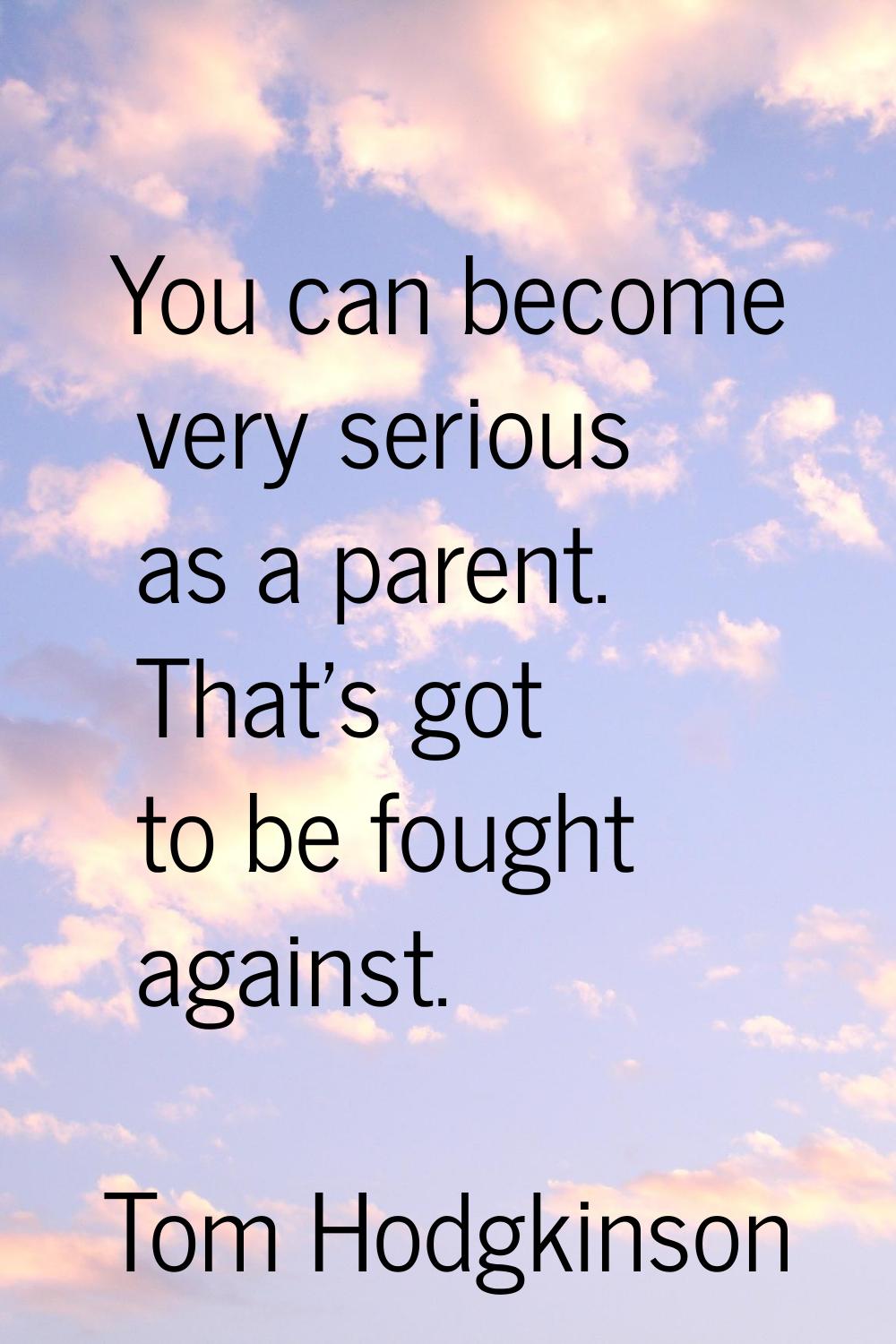 You can become very serious as a parent. That's got to be fought against.