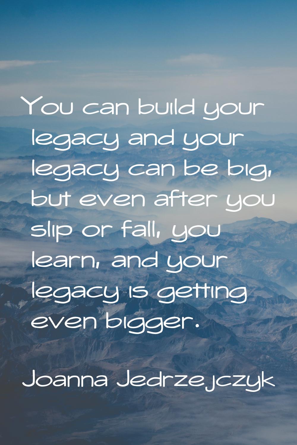 You can build your legacy and your legacy can be big, but even after you slip or fall, you learn, a
