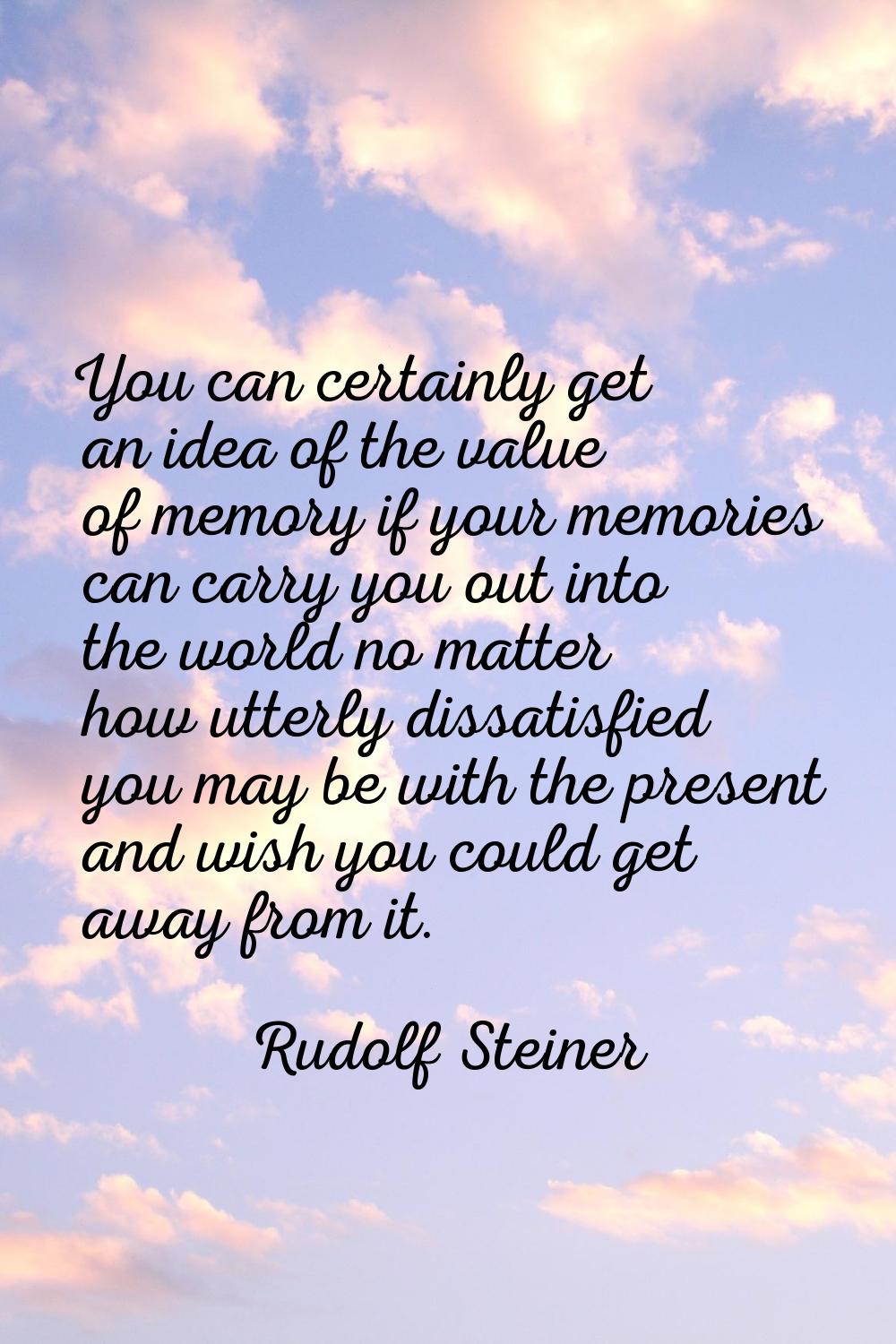 You can certainly get an idea of the value of memory if your memories can carry you out into the wo