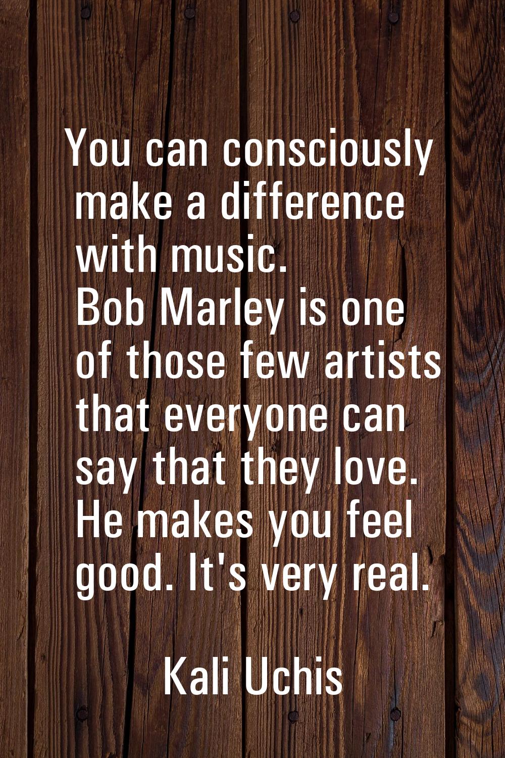 You can consciously make a difference with music. Bob Marley is one of those few artists that every