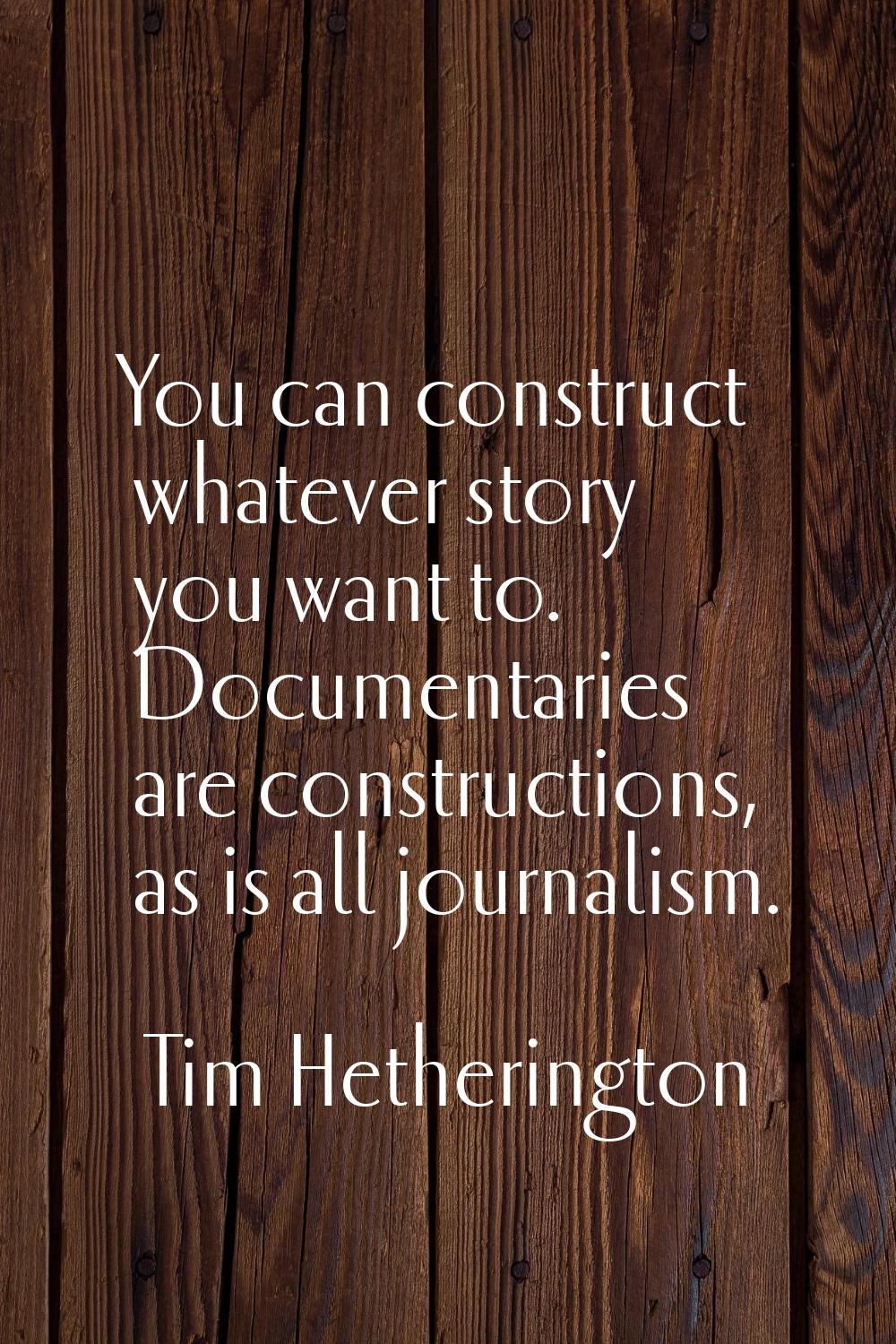 You can construct whatever story you want to. Documentaries are constructions, as is all journalism