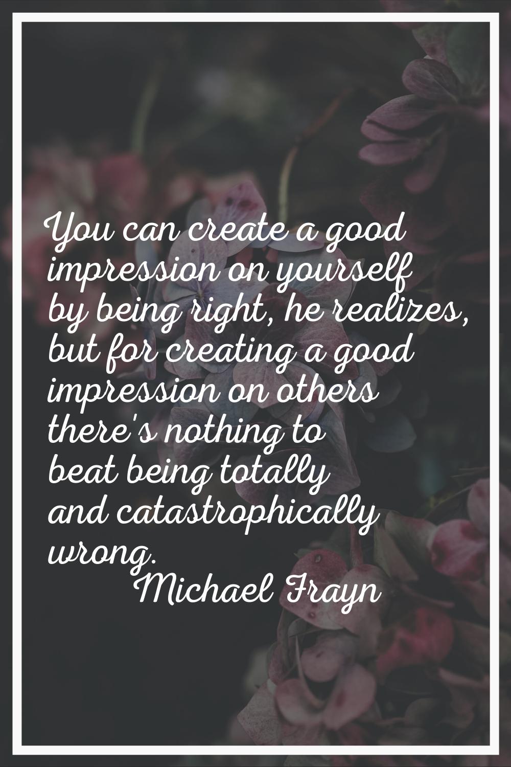 You can create a good impression on yourself by being right, he realizes, but for creating a good i