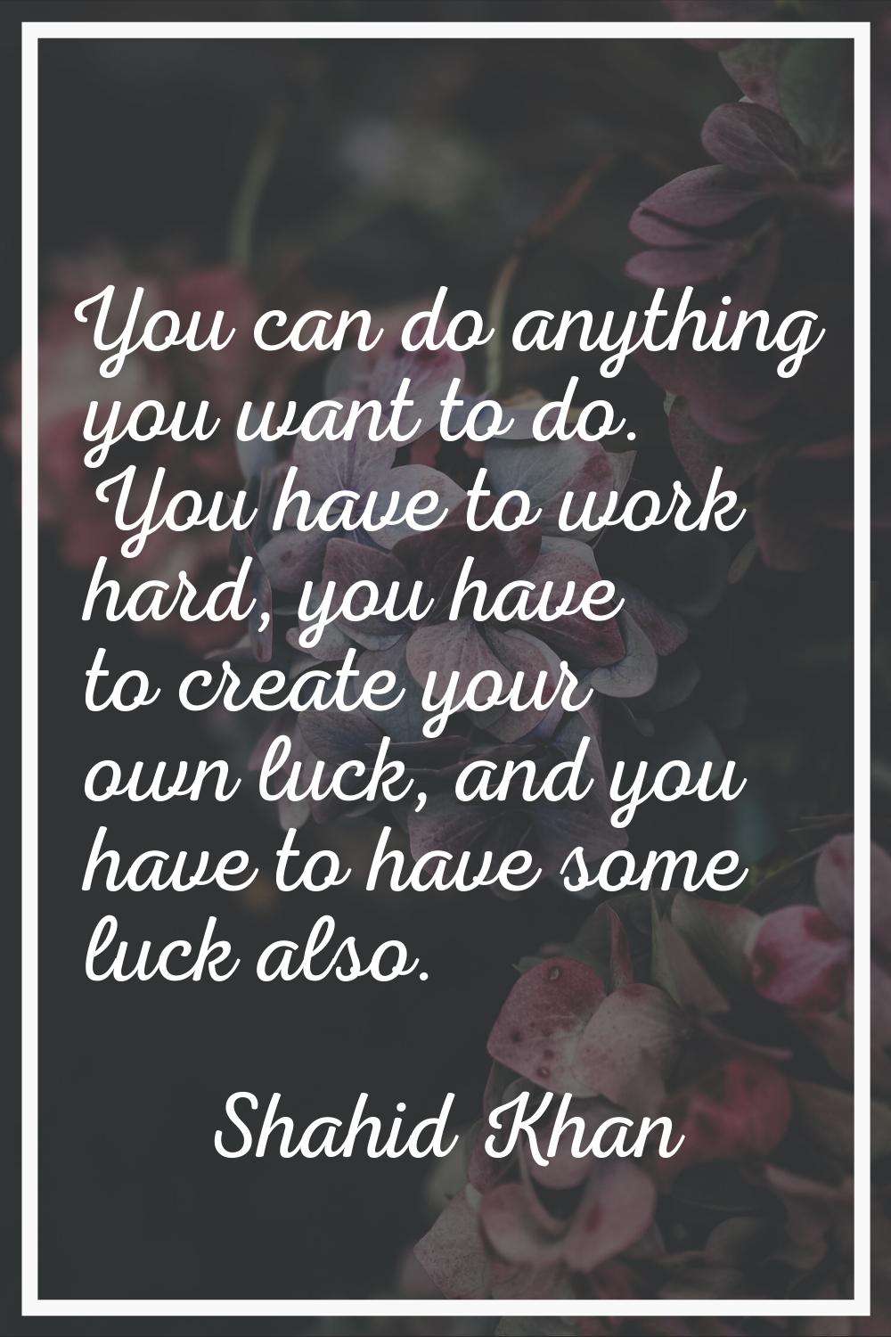 You can do anything you want to do. You have to work hard, you have to create your own luck, and yo