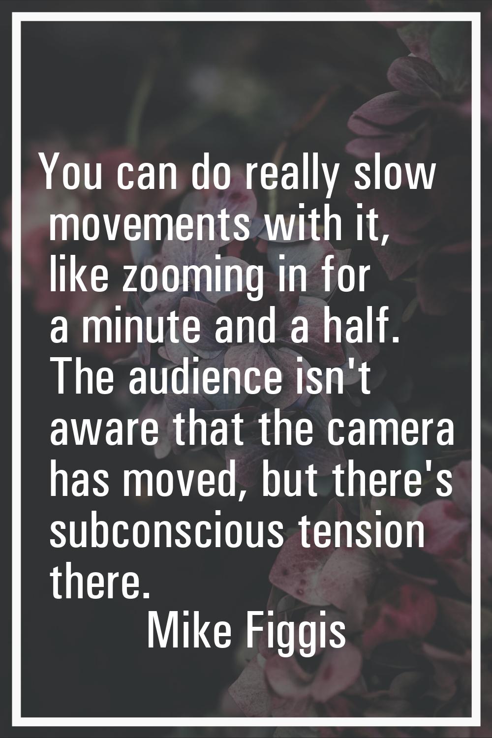 You can do really slow movements with it, like zooming in for a minute and a half. The audience isn