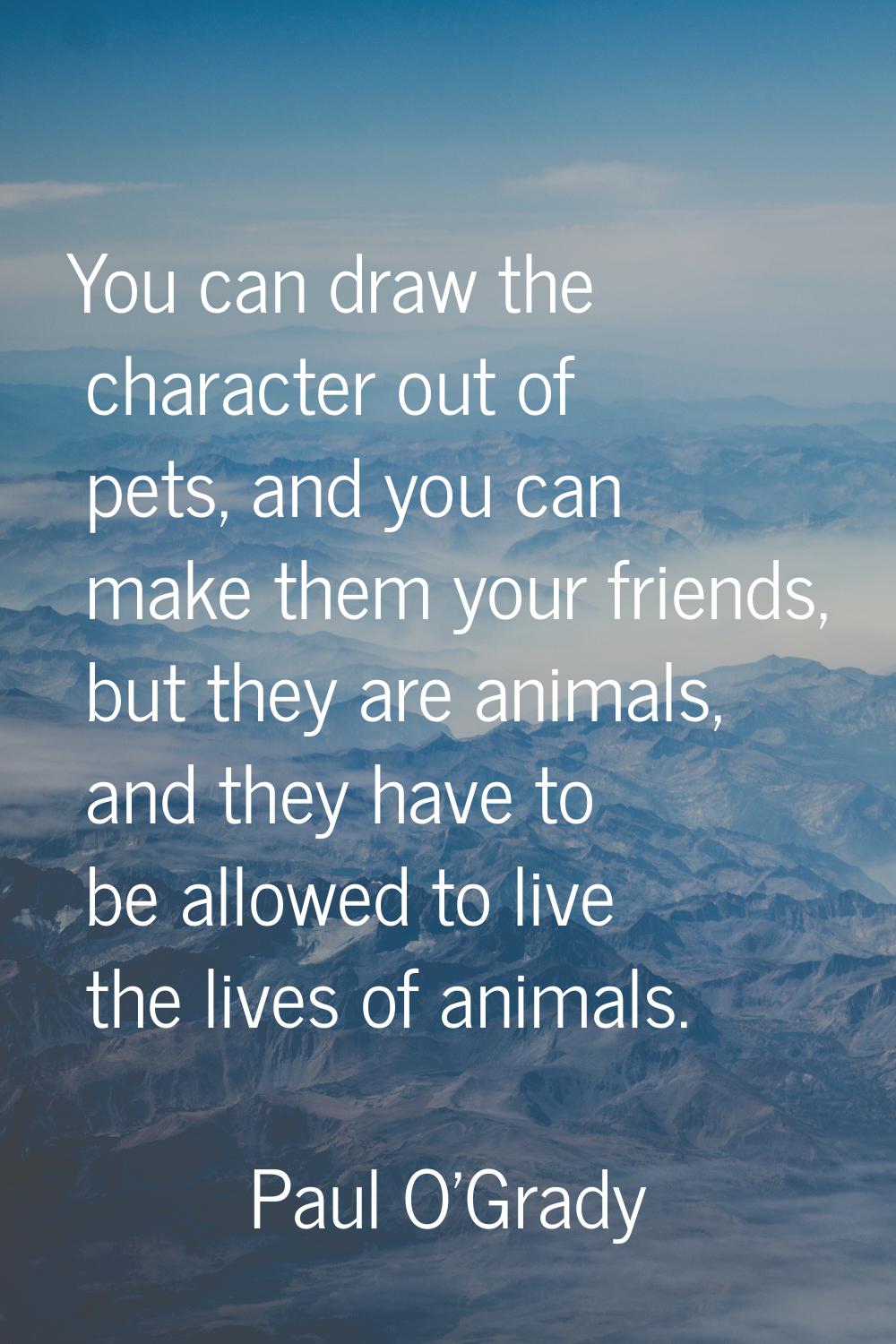 You can draw the character out of pets, and you can make them your friends, but they are animals, a