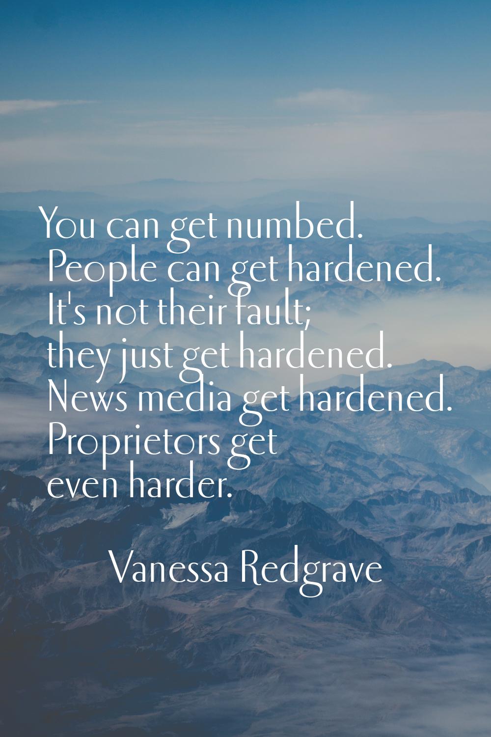 You can get numbed. People can get hardened. It's not their fault; they just get hardened. News med