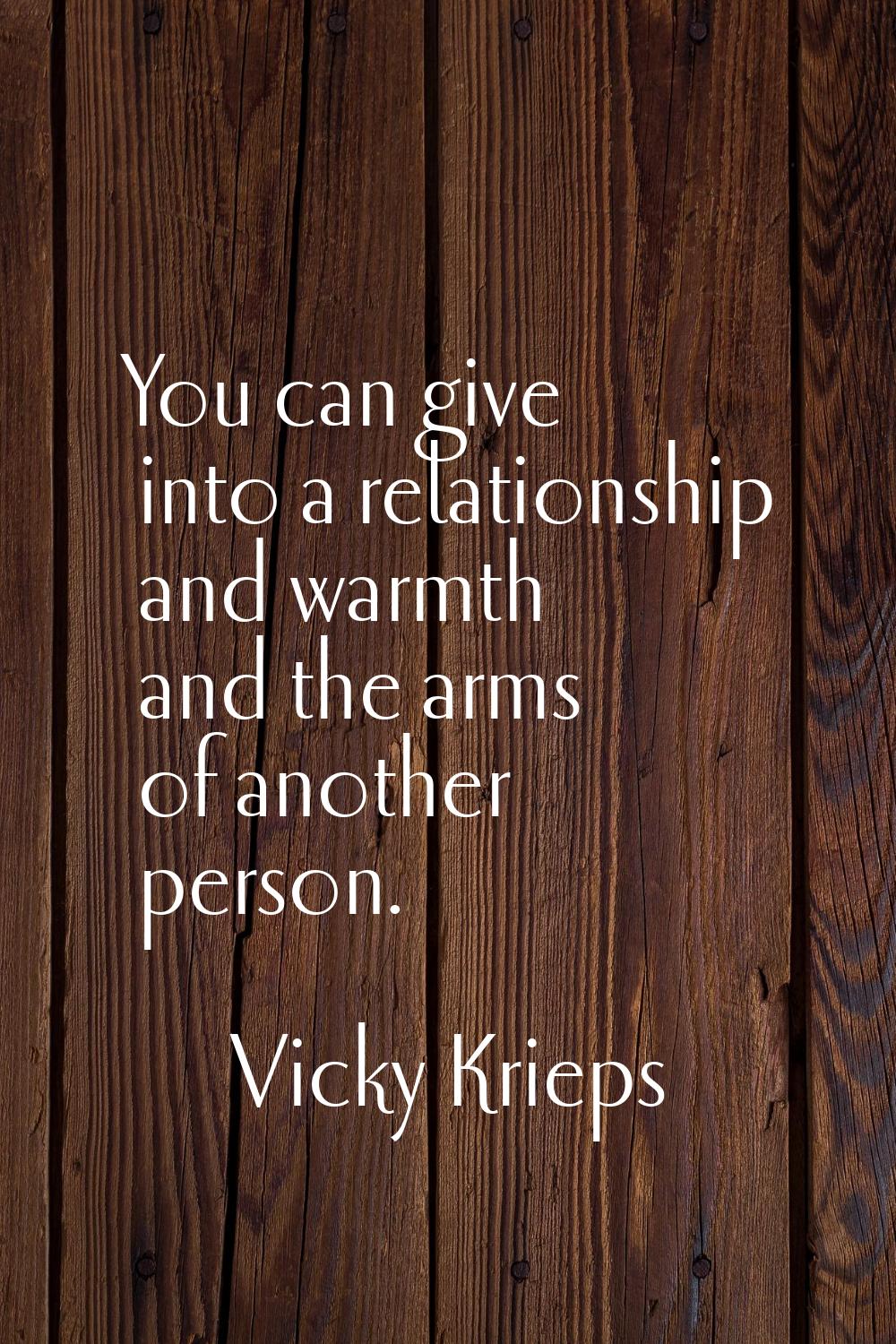 You can give into a relationship and warmth and the arms of another person.
