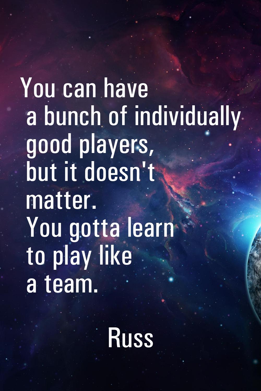 You can have a bunch of individually good players, but it doesn't matter. You gotta learn to play l