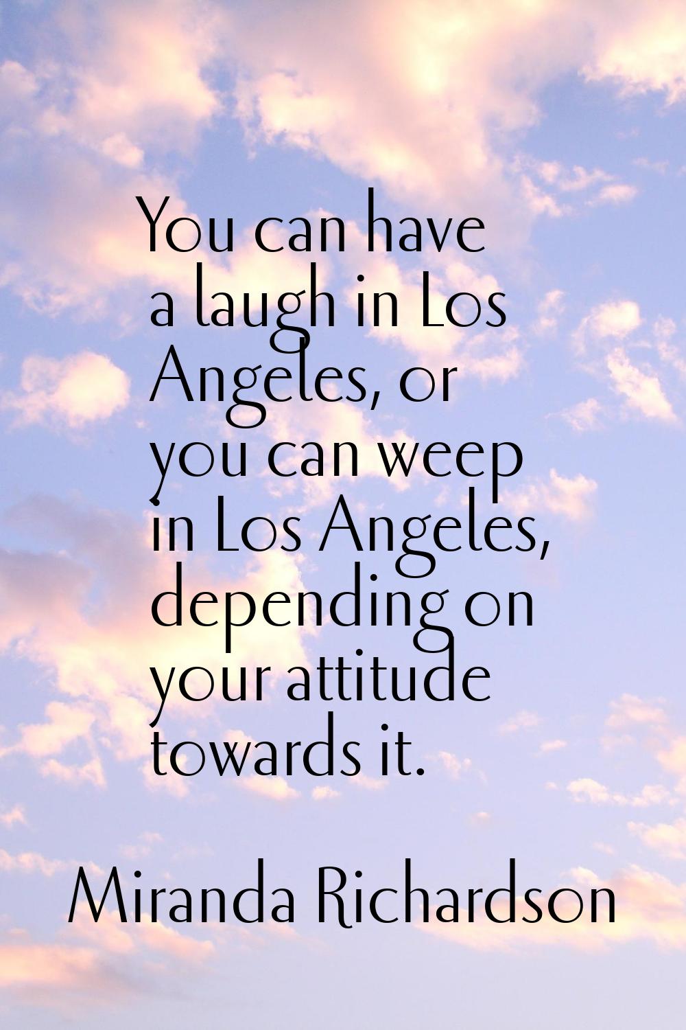 You can have a laugh in Los Angeles, or you can weep in Los Angeles, depending on your attitude tow