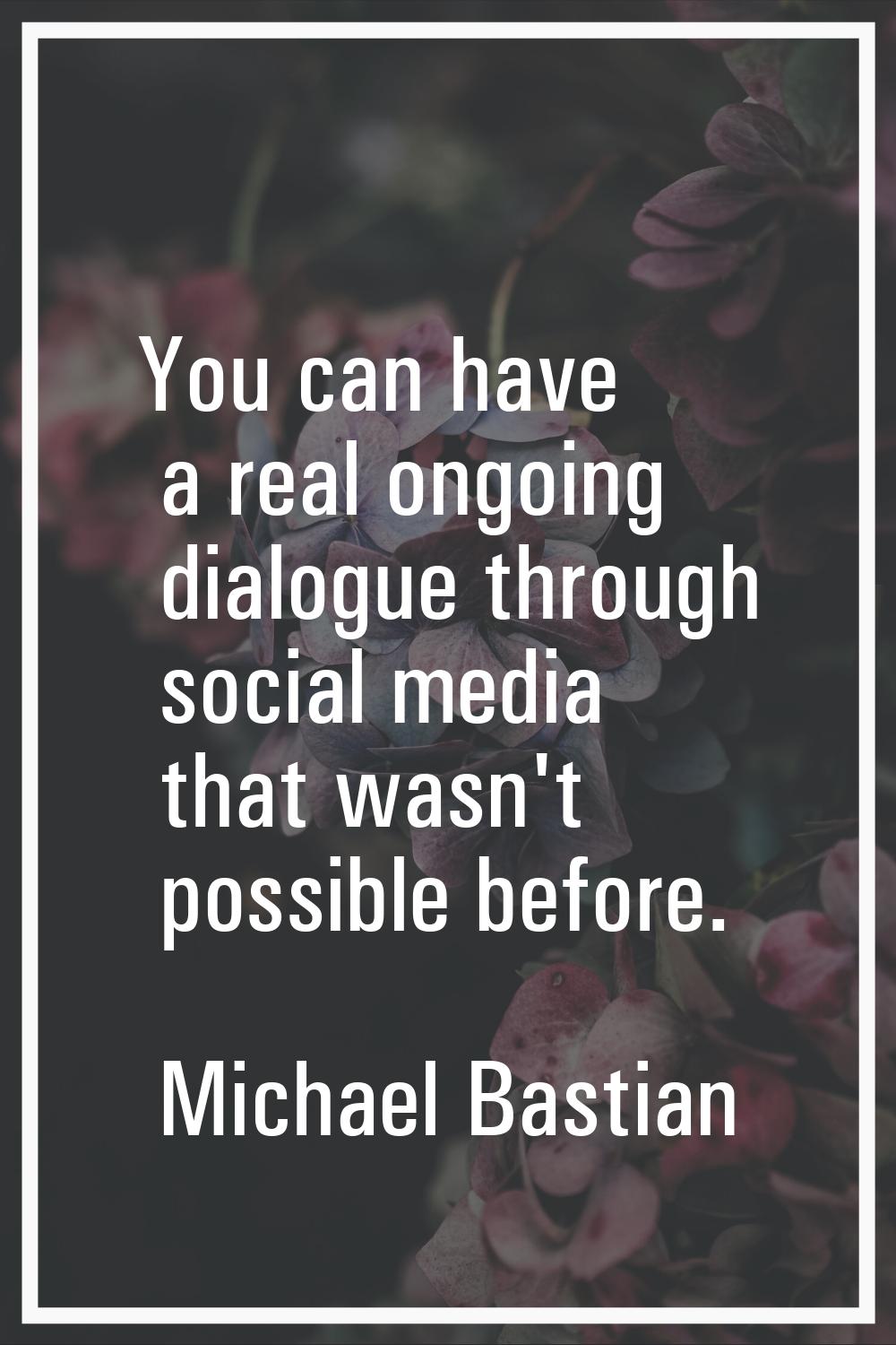 You can have a real ongoing dialogue through social media that wasn't possible before.