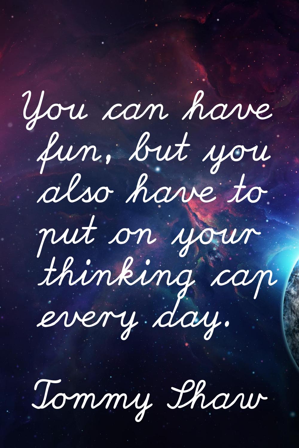 You can have fun, but you also have to put on your thinking cap every day.