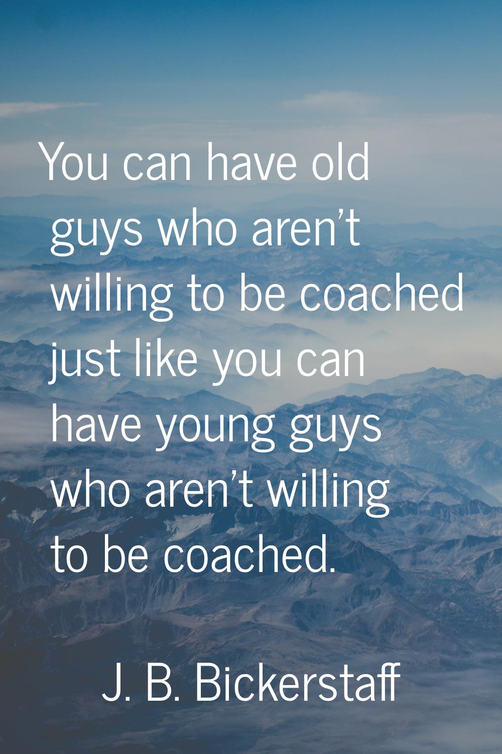 You can have old guys who aren't willing to be coached just like you can have young guys who aren't
