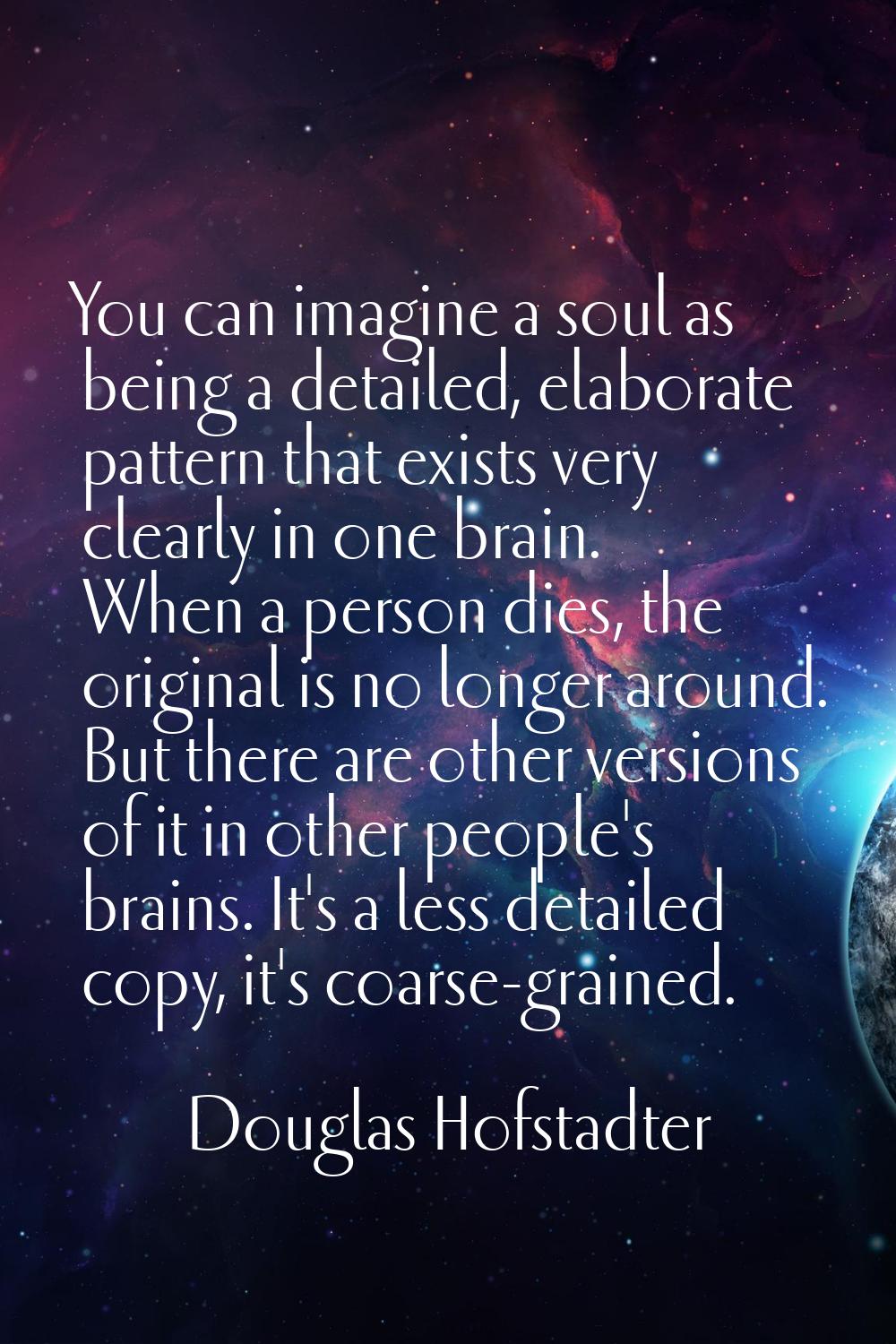 You can imagine a soul as being a detailed, elaborate pattern that exists very clearly in one brain