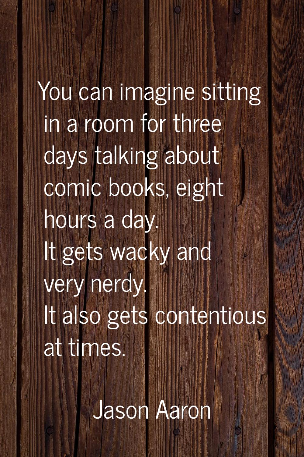 You can imagine sitting in a room for three days talking about comic books, eight hours a day. It g