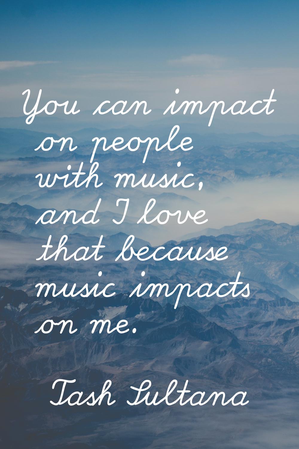 You can impact on people with music, and I love that because music impacts on me.
