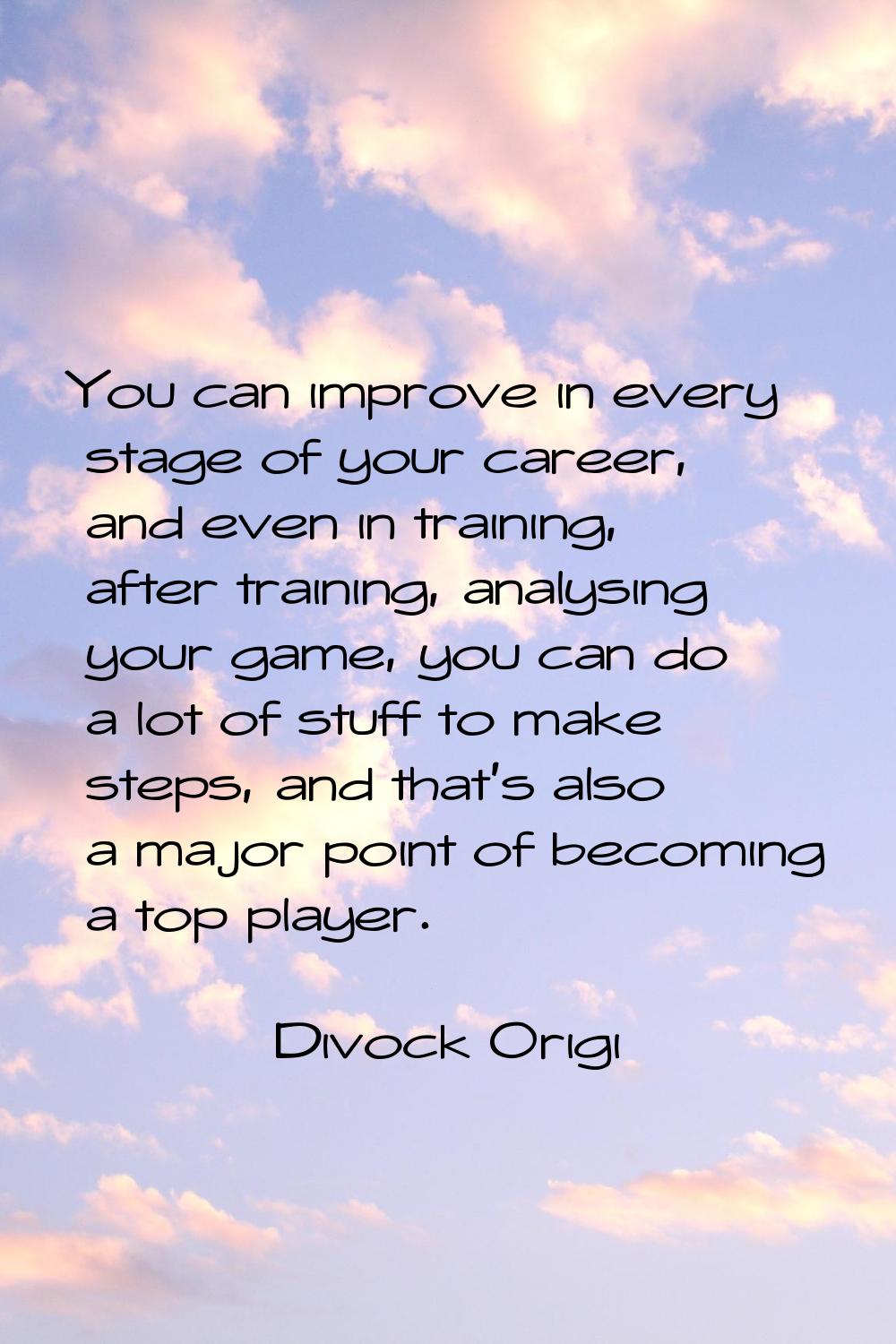 You can improve in every stage of your career, and even in training, after training, analysing your