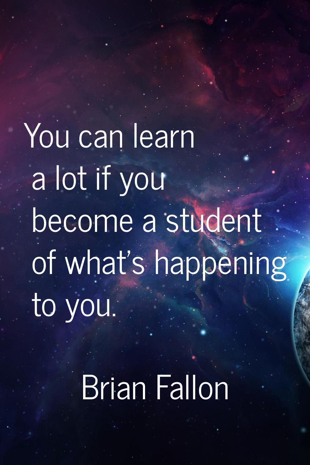 You can learn a lot if you become a student of what's happening to you.