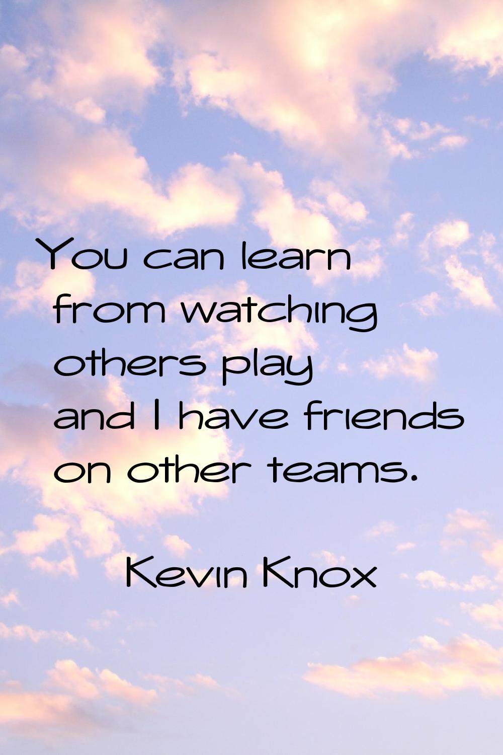 You can learn from watching others play and I have friends on other teams.