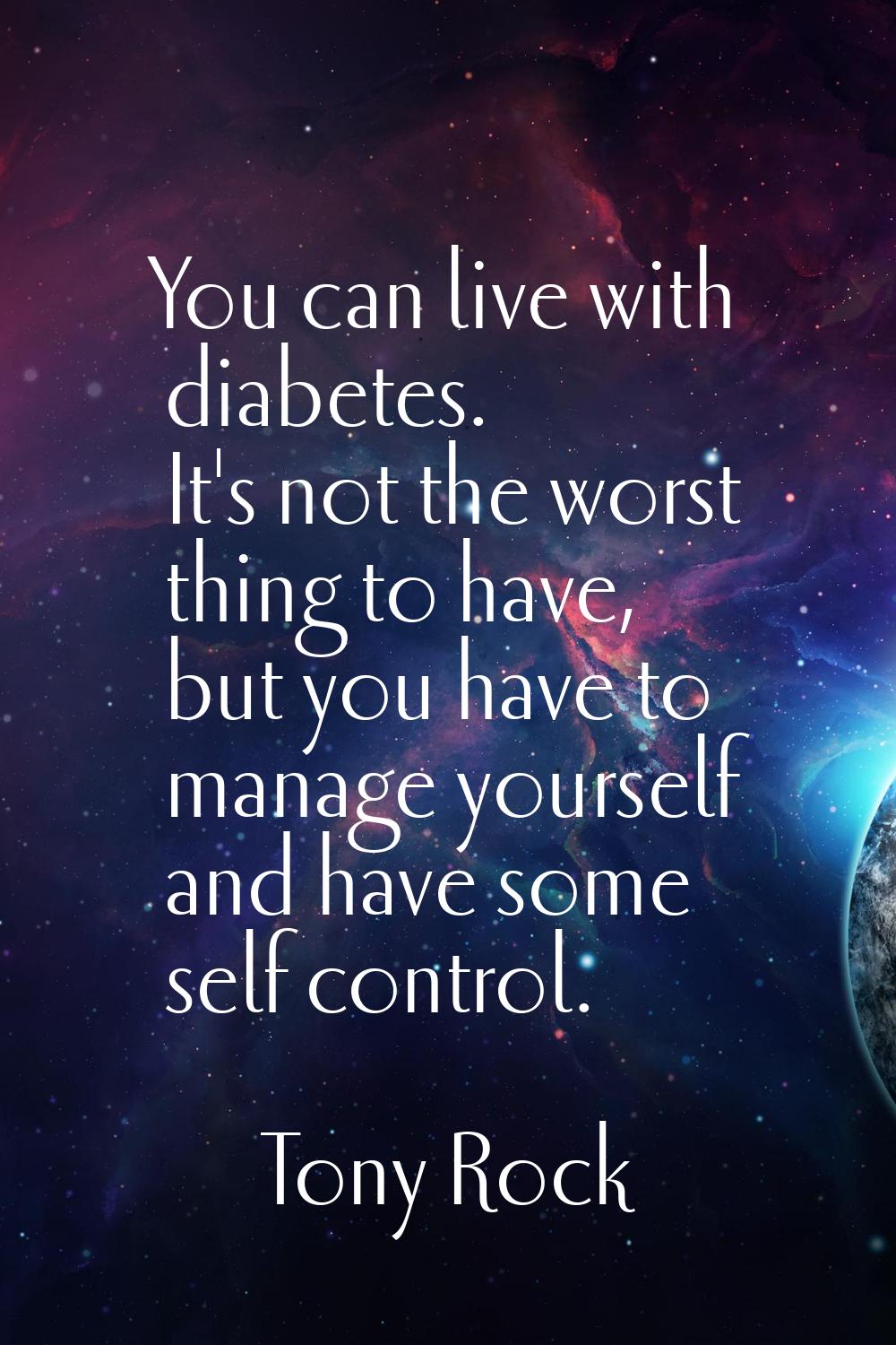 You can live with diabetes. It's not the worst thing to have, but you have to manage yourself and h