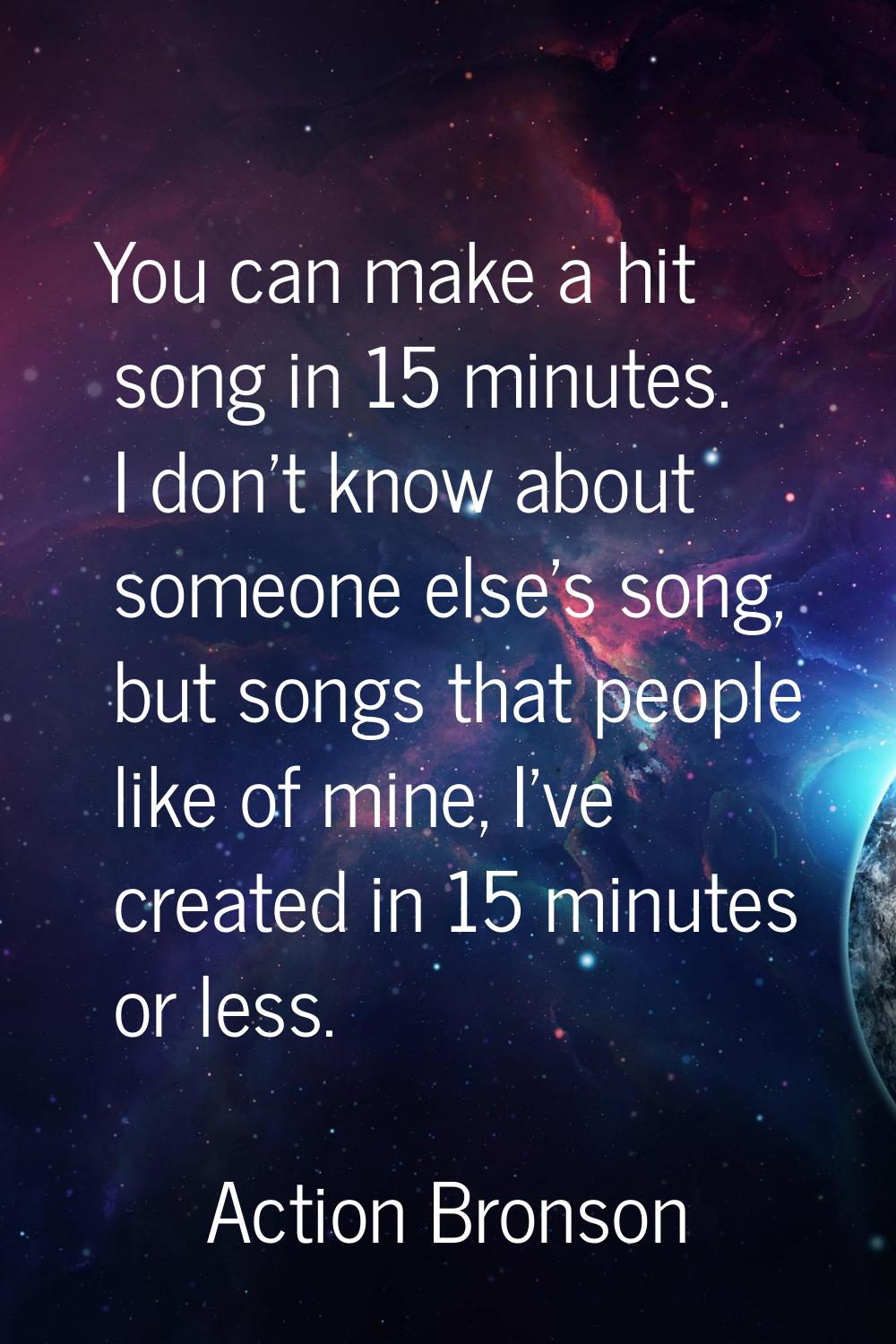 You can make a hit song in 15 minutes. I don't know about someone else's song, but songs that peopl