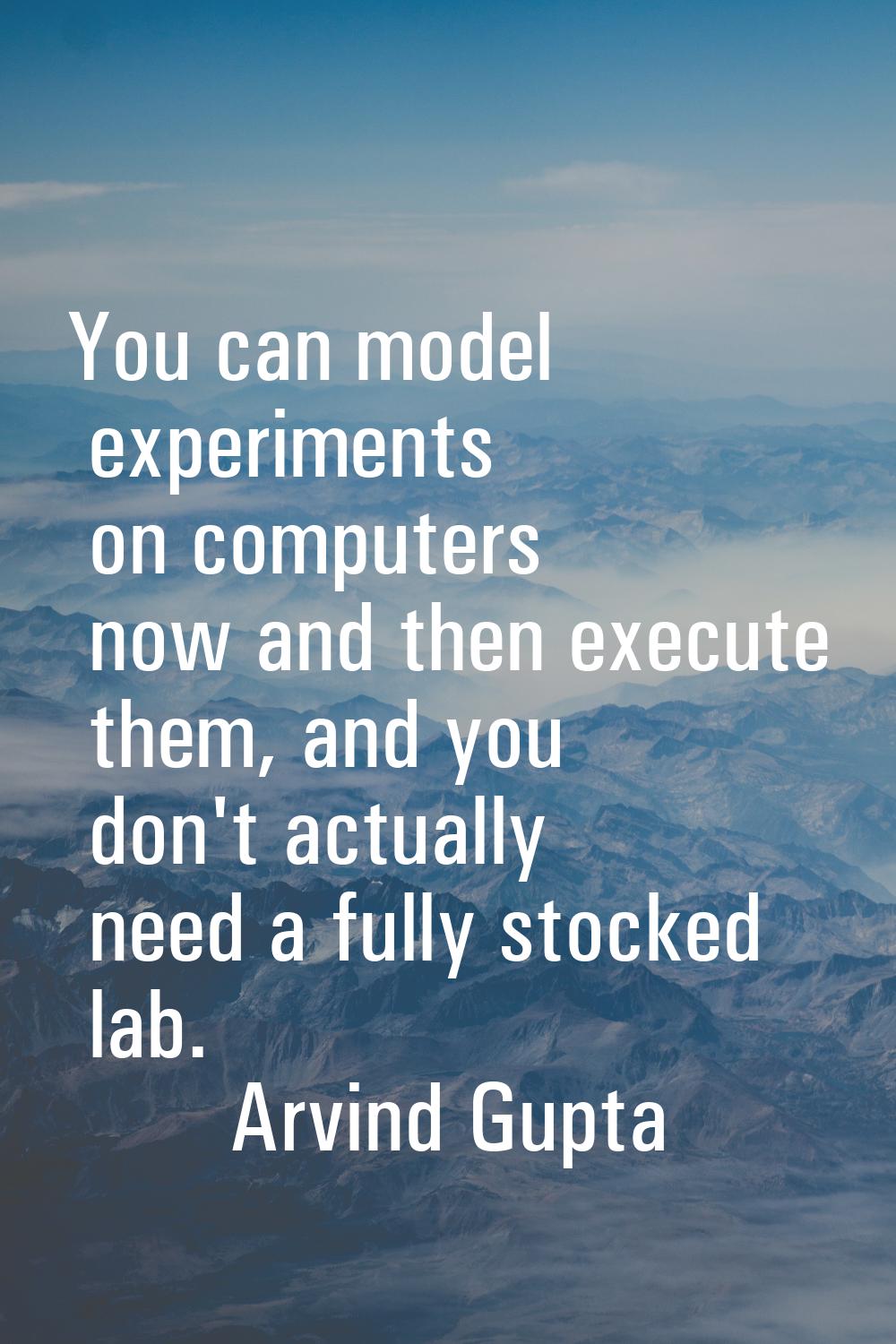 You can model experiments on computers now and then execute them, and you don't actually need a ful