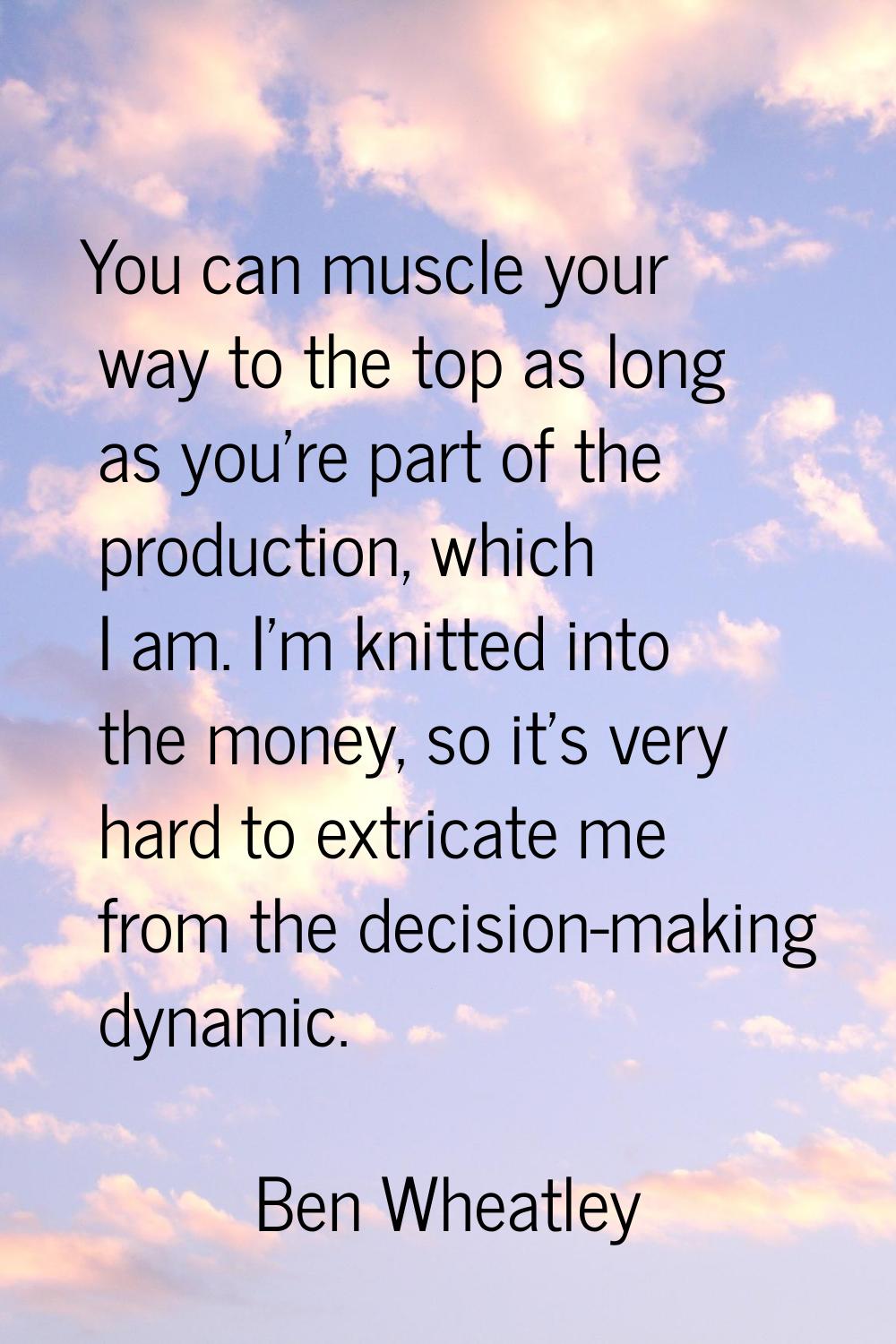 You can muscle your way to the top as long as you're part of the production, which I am. I'm knitte