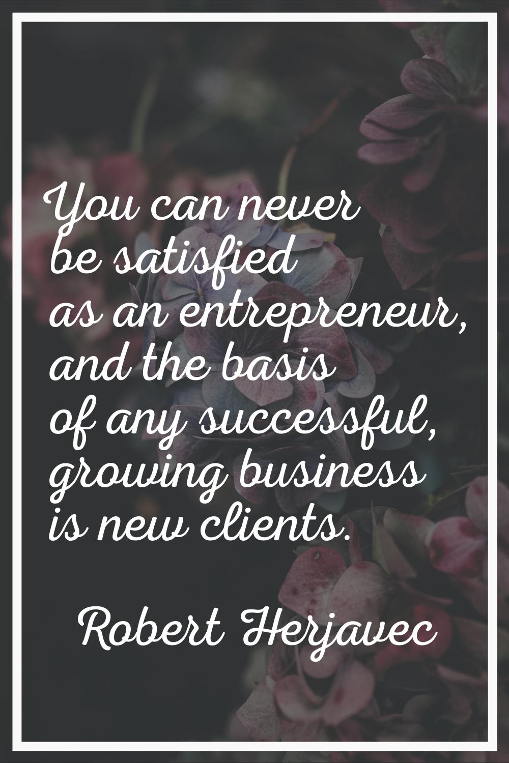 You can never be satisfied as an entrepreneur, and the basis of any successful, growing business is