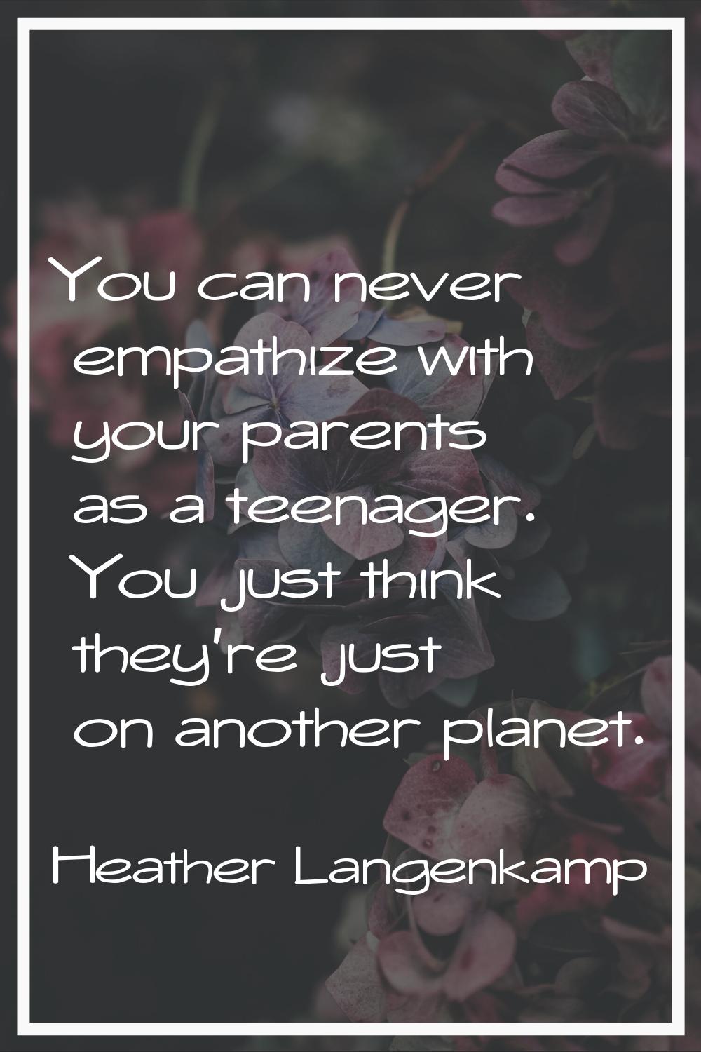 You can never empathize with your parents as a teenager. You just think they're just on another pla