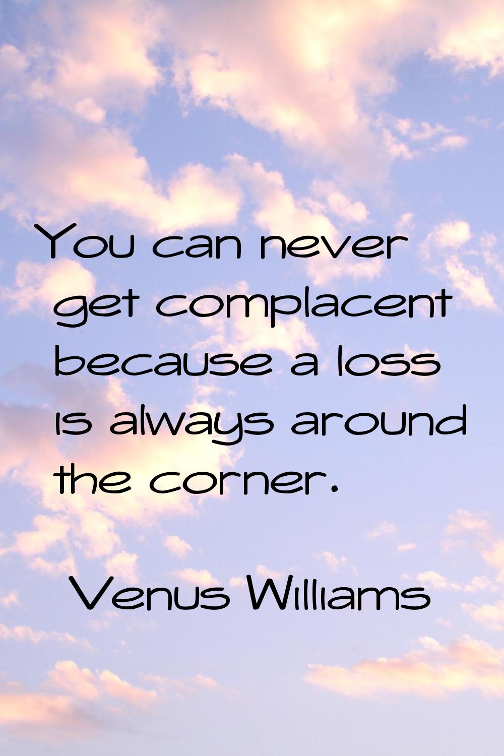 You can never get complacent because a loss is always around the corner.