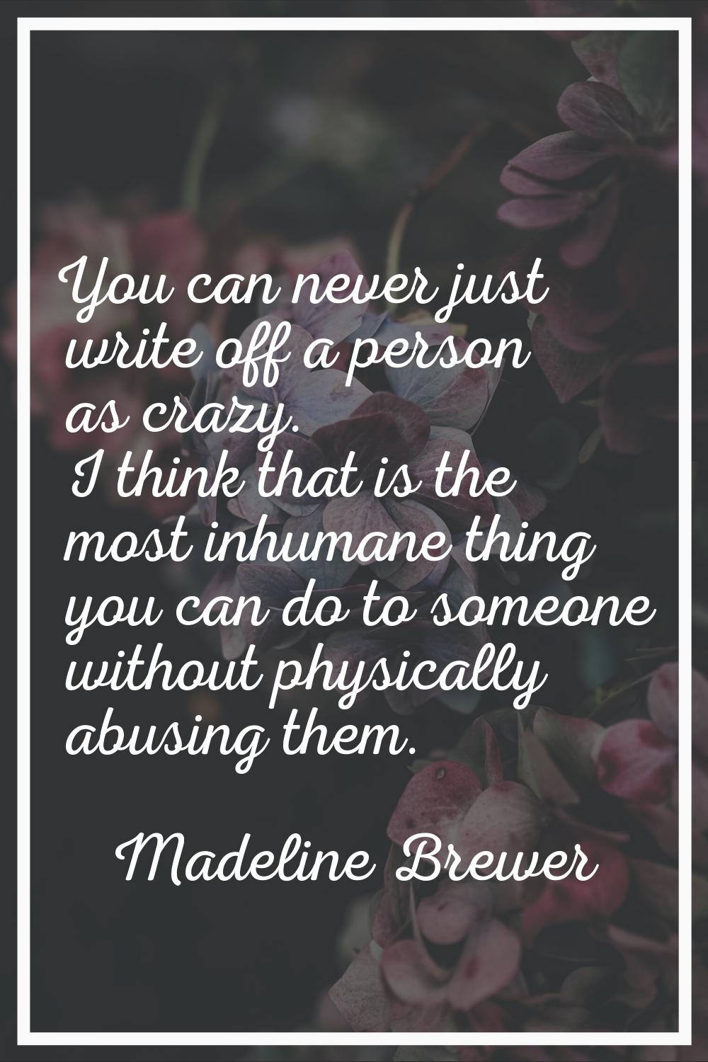 You can never just write off a person as crazy. I think that is the most inhumane thing you can do 