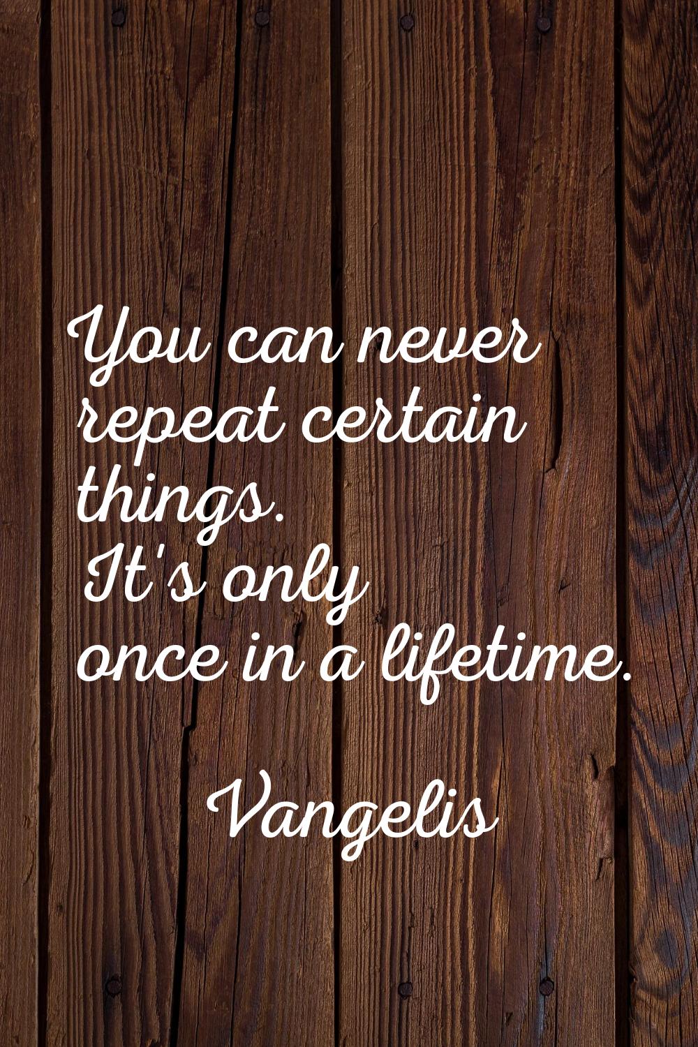 You can never repeat certain things. It's only once in a lifetime.