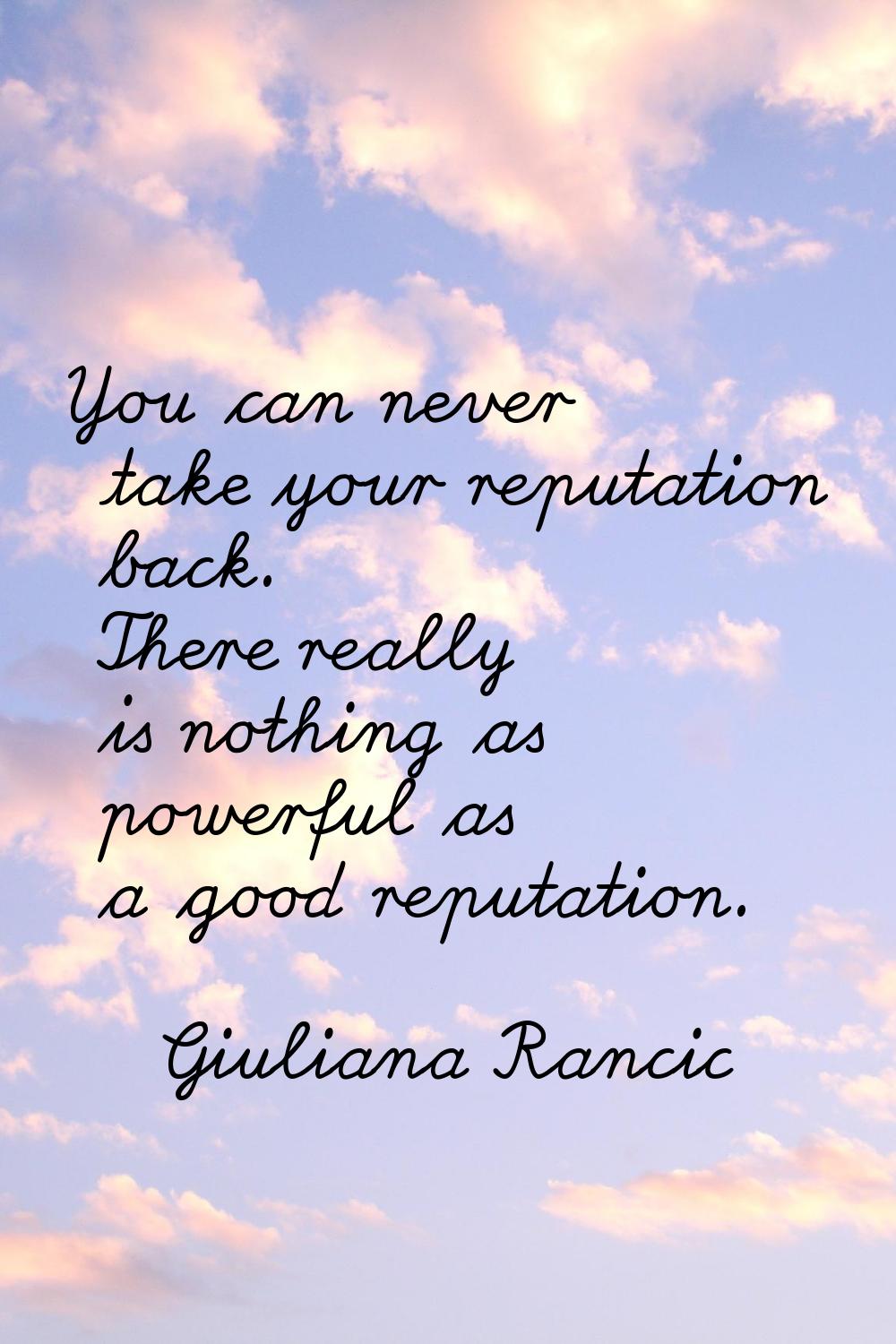 You can never take your reputation back. There really is nothing as powerful as a good reputation.