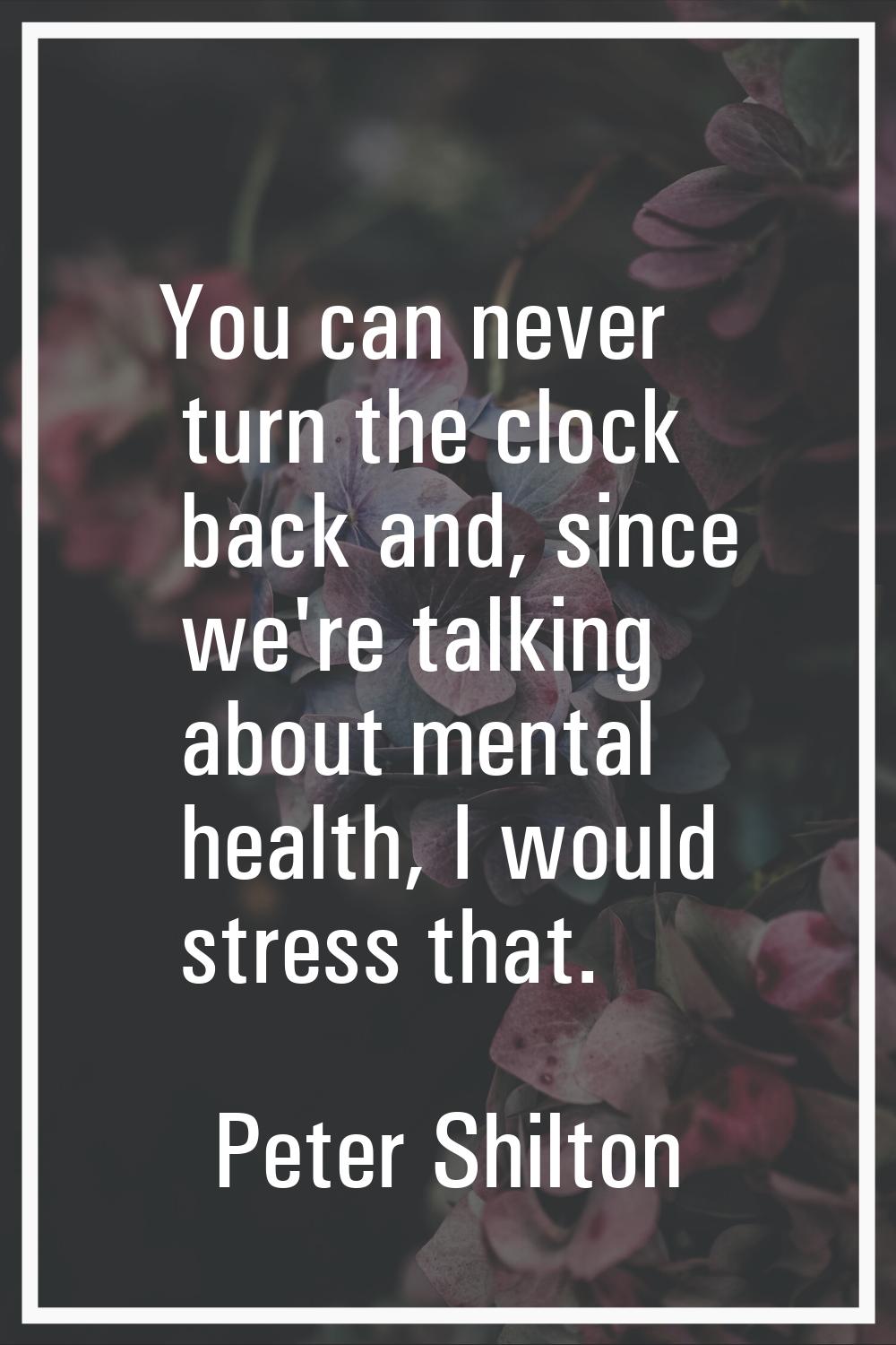 You can never turn the clock back and, since we're talking about mental health, I would stress that