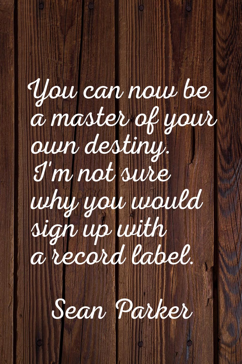 You can now be a master of your own destiny. I'm not sure why you would sign up with a record label