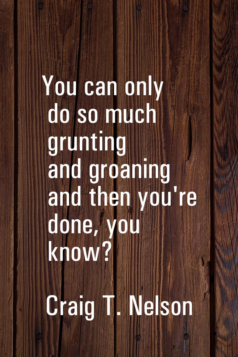 You can only do so much grunting and groaning and then you're done, you know?
