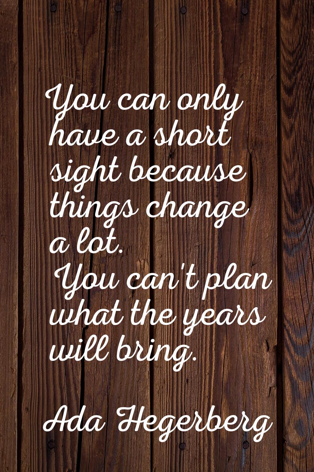 You can only have a short sight because things change a lot. You can't plan what the years will bri