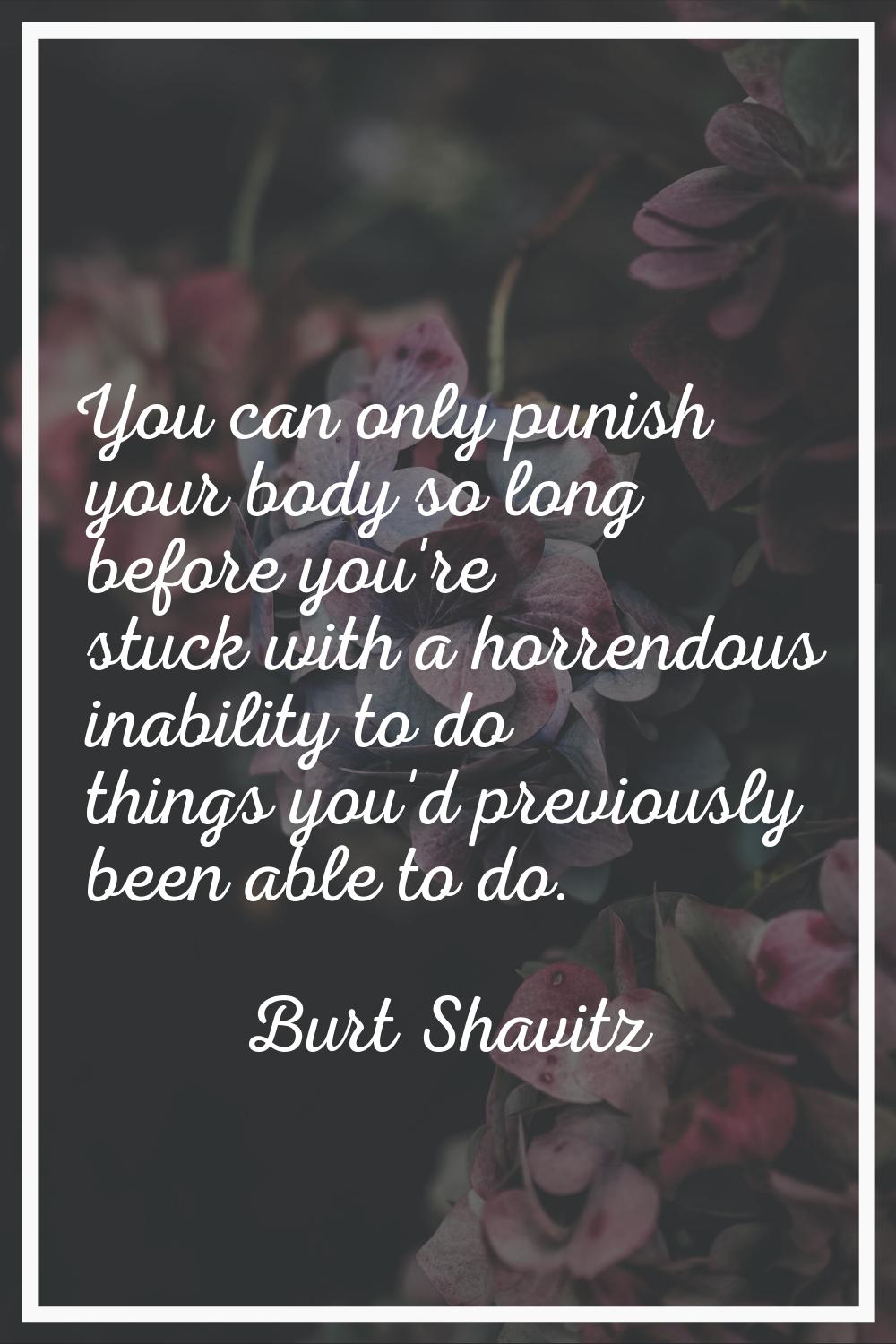 You can only punish your body so long before you're stuck with a horrendous inability to do things 