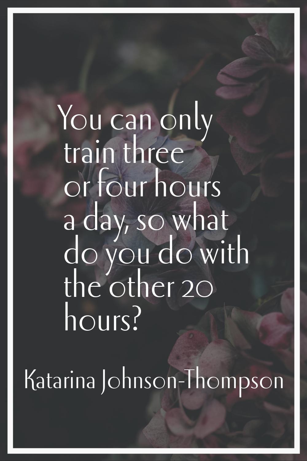 You can only train three or four hours a day, so what do you do with the other 20 hours?