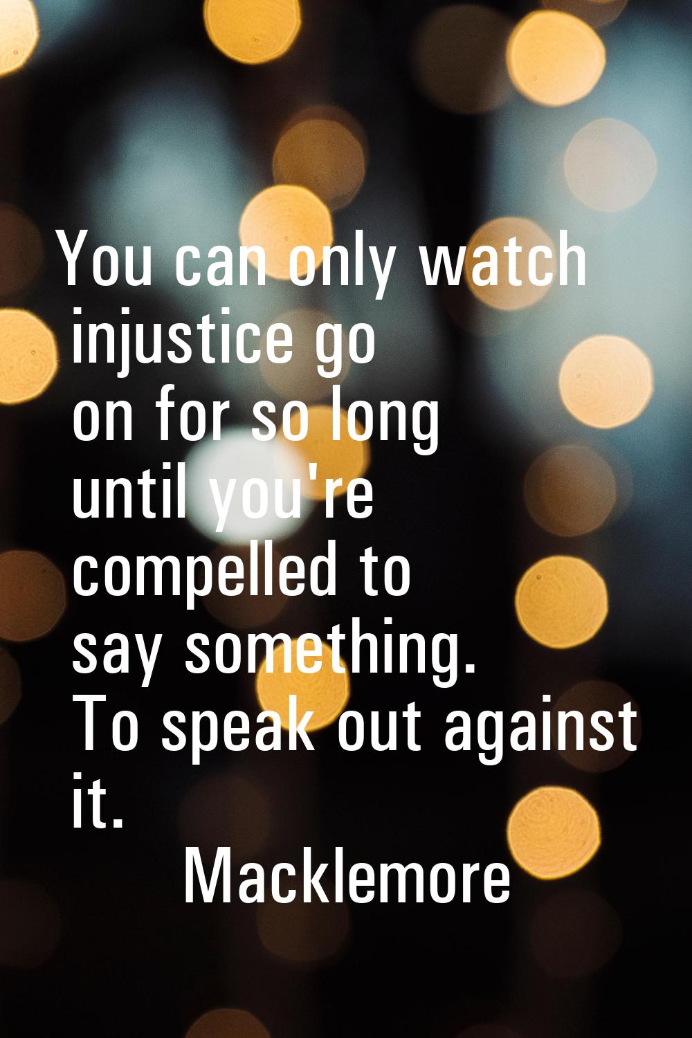 You can only watch injustice go on for so long until you're compelled to say something. To speak ou