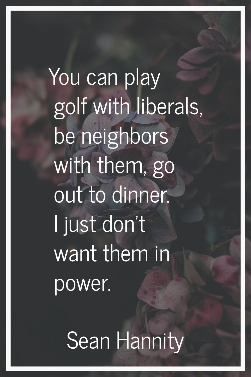 You can play golf with liberals, be neighbors with them, go out to dinner. I just don't want them i