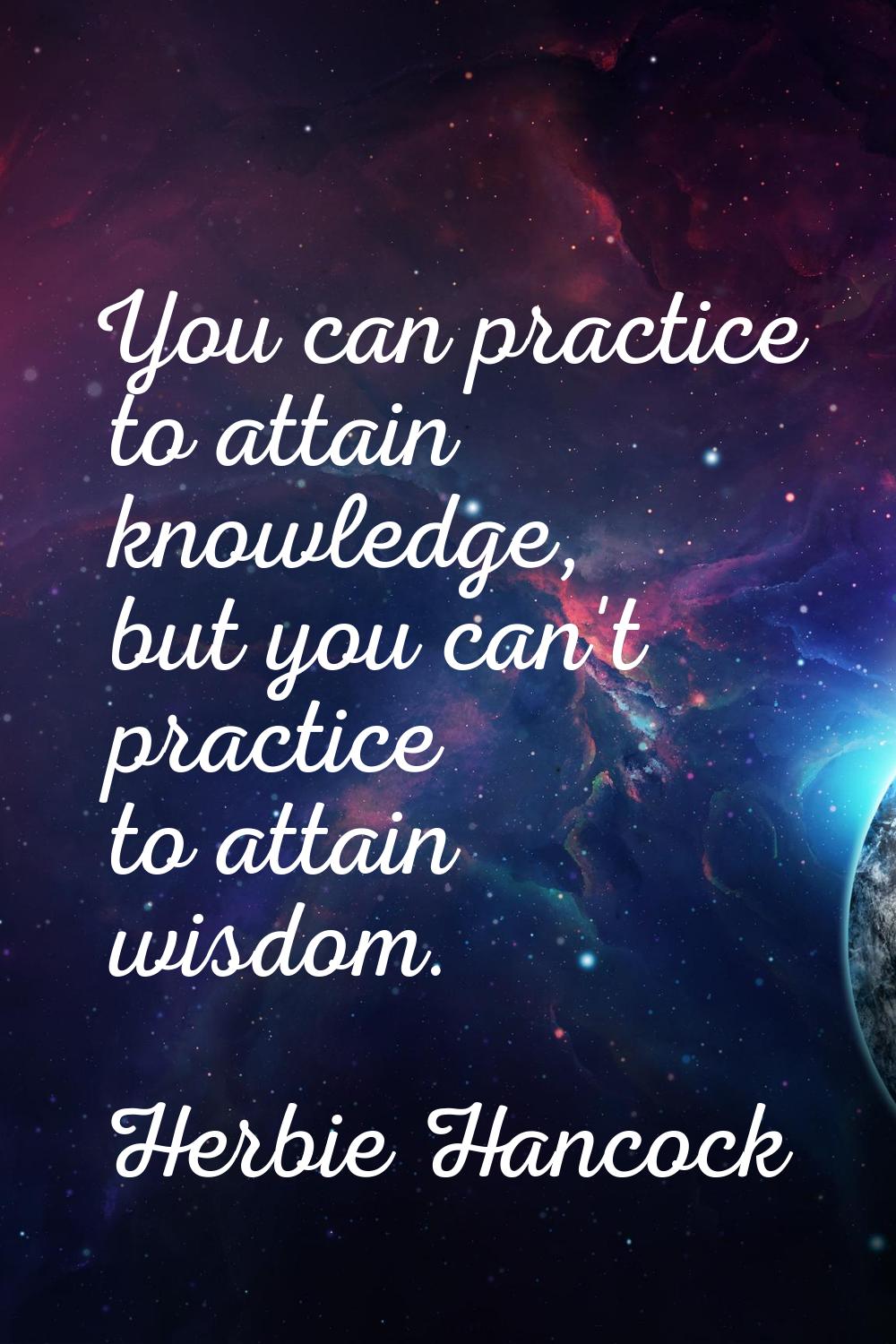 You can practice to attain knowledge, but you can't practice to attain wisdom.
