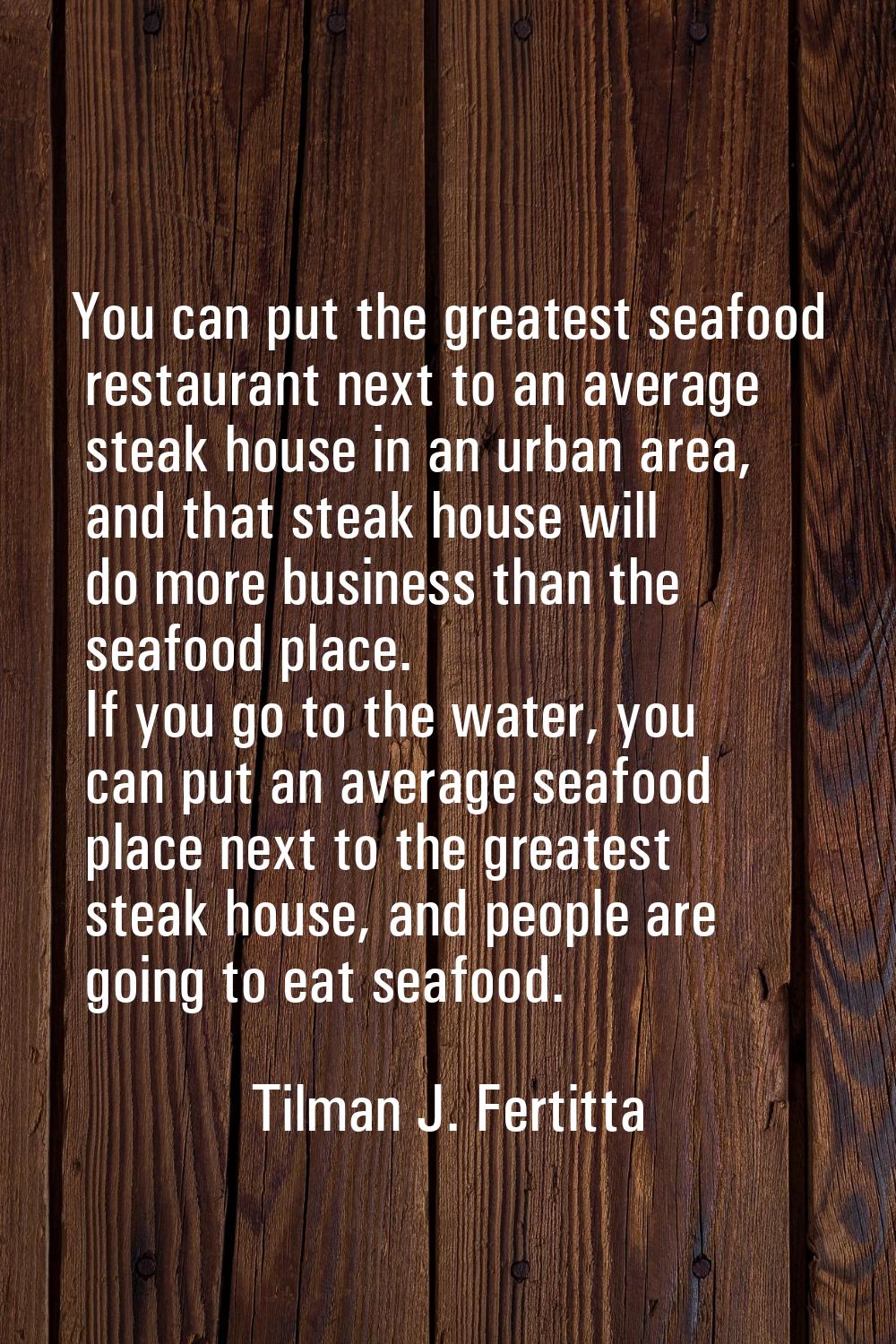 You can put the greatest seafood restaurant next to an average steak house in an urban area, and th