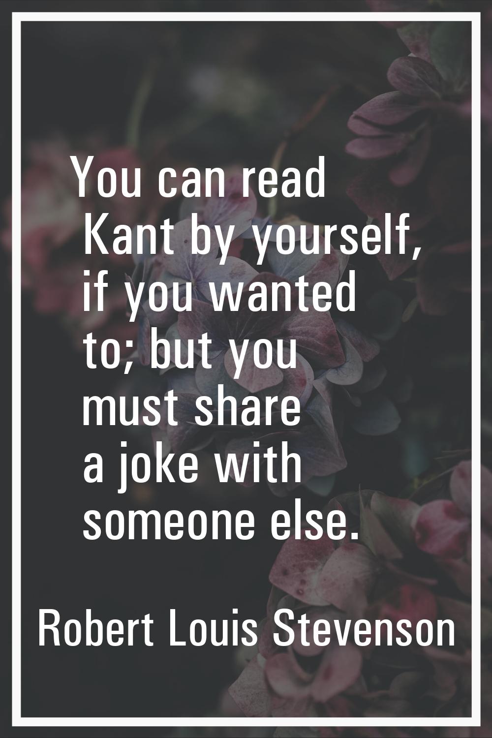 You can read Kant by yourself, if you wanted to; but you must share a joke with someone else.