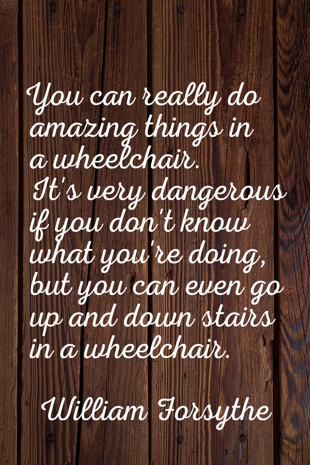 You can really do amazing things in a wheelchair. It's very dangerous if you don't know what you're