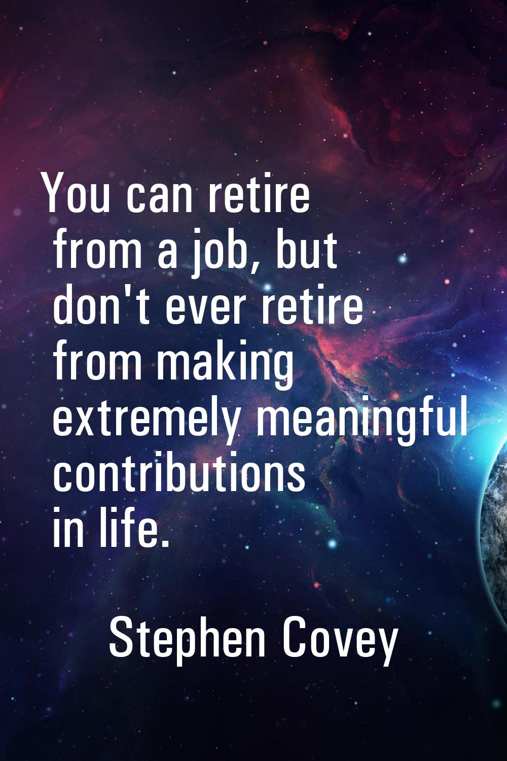 You can retire from a job, but don't ever retire from making extremely meaningful contributions in 